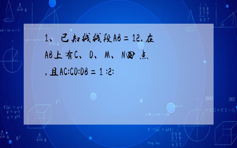 1、已知线线段AB=12,在AB上有C、D、M、N四 点,且AC:CD:DB=1 :2: