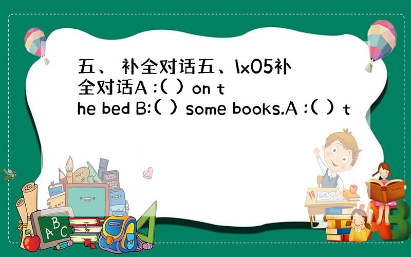 五、 补全对话五、\x05补全对话A :( ) on the bed B:( ) some books.A :( ) t