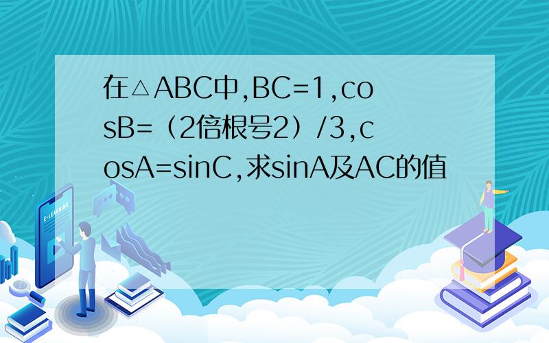 在△ABC中,BC=1,cosB=（2倍根号2）/3,cosA=sinC,求sinA及AC的值