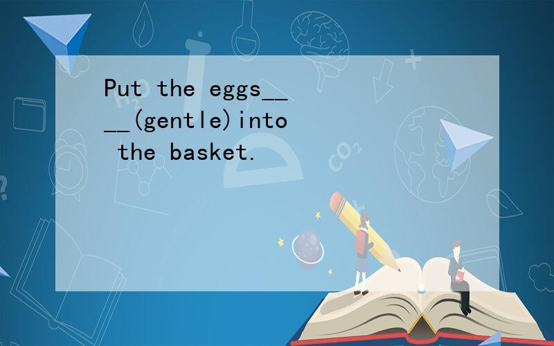 Put the eggs____(gentle)into the basket.