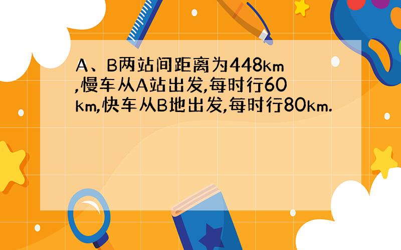 A、B两站间距离为448km,慢车从A站出发,每时行60km,快车从B地出发,每时行80km.