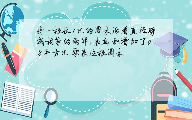 将一根长1米的圆木沿着直径劈成相等的两半,表面积增加了0.8平方米.原来这根圆木