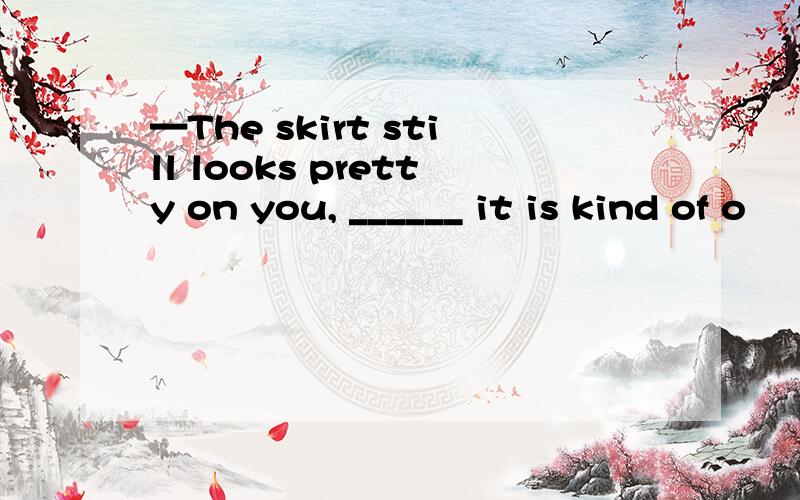 —The skirt still looks pretty on you, ______ it is kind of o