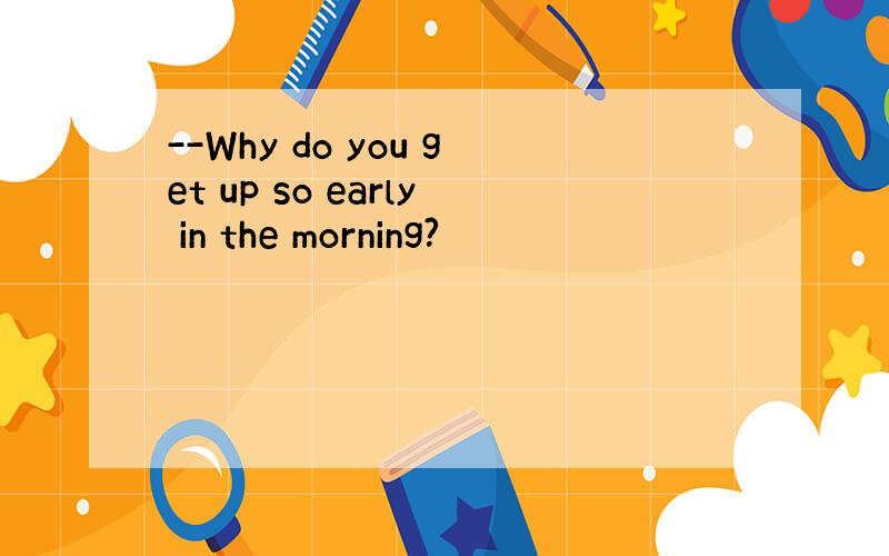 --Why do you get up so early in the morning?