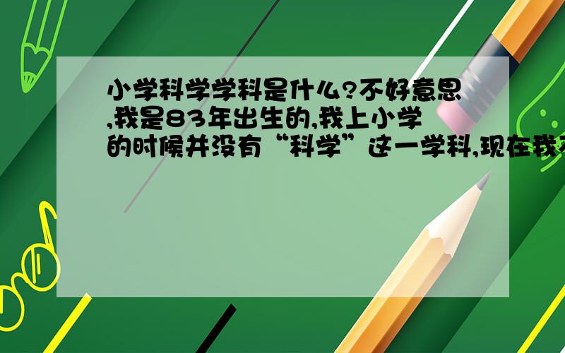 小学科学学科是什么?不好意思,我是83年出生的,我上小学的时候并没有“科学”这一学科,现在我不知道这是什么内容,科学=信