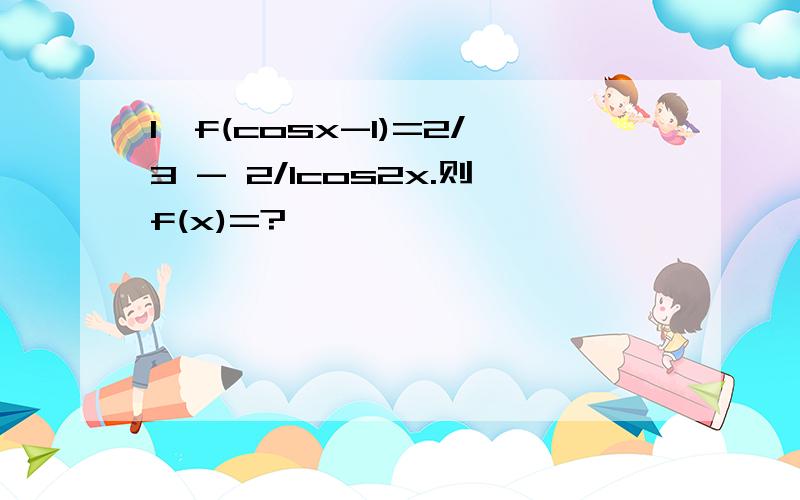 1、f(cosx-1)=2/3 - 2/1cos2x.则f(x)=?
