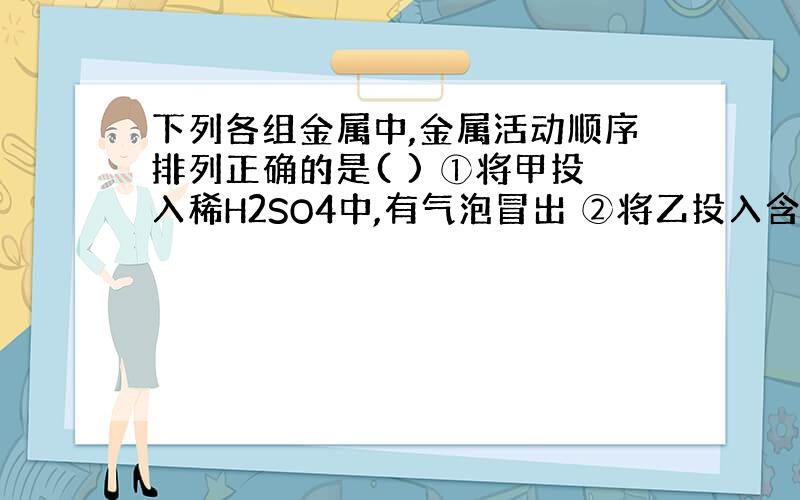 下列各组金属中,金属活动顺序排列正确的是( ) ①将甲投入稀H2SO4中,有气泡冒出 ②将乙投入含甲的盐