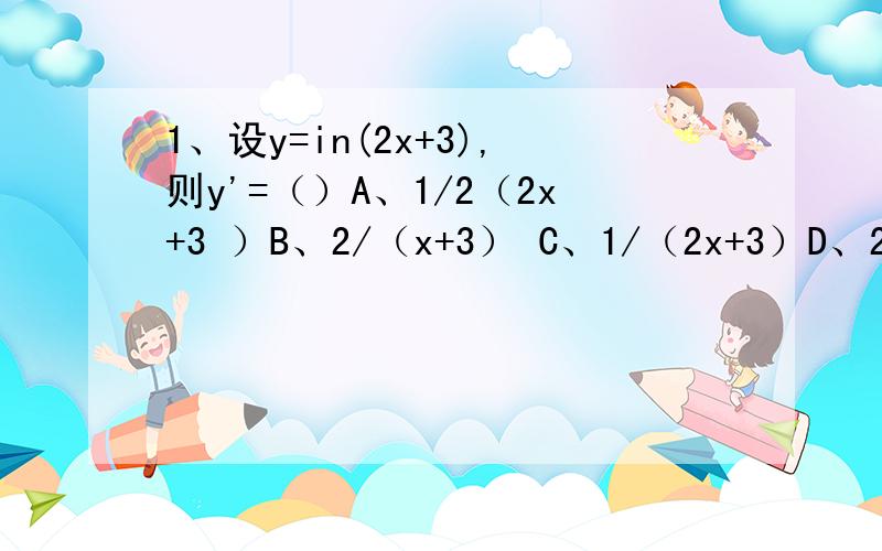 1、设y=in(2x+3),则y'=（）A、1/2（2x+3 ）B、2/（x+3） C、1/（2x+3）D、2/(2x+