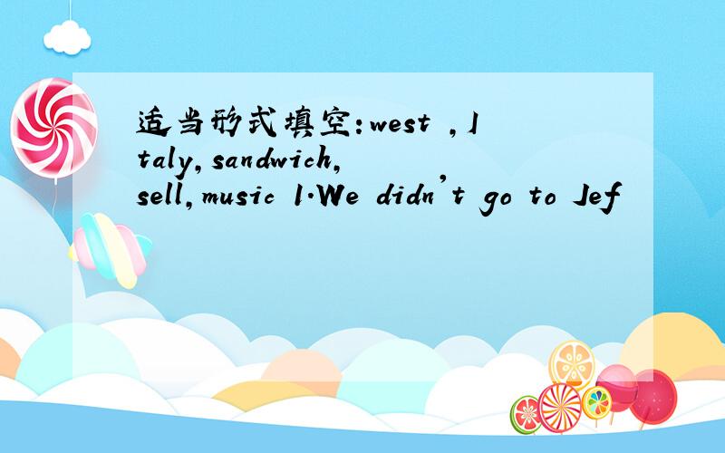 适当形式填空：west ,Italy,sandwich,sell,music 1.We didn't go to Jef
