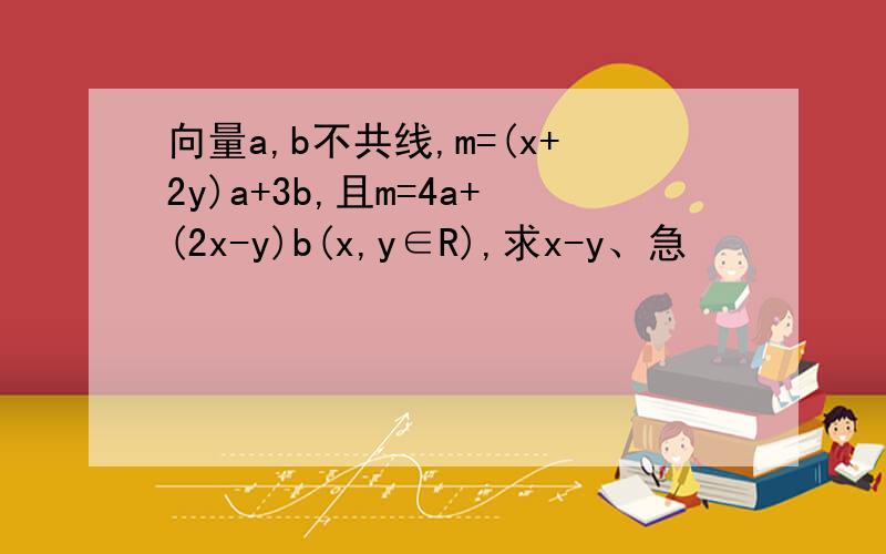 向量a,b不共线,m=(x+2y)a+3b,且m=4a+(2x-y)b(x,y∈R),求x-y、急