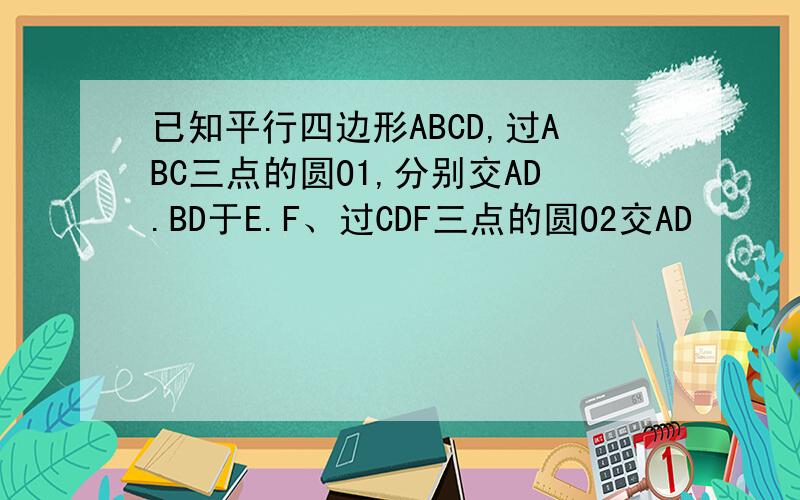 已知平行四边形ABCD,过ABC三点的圆O1,分别交AD.BD于E.F、过CDF三点的圆O2交AD