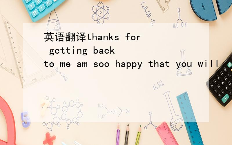 英语翻译thanks for getting back to me am soo happy that you will