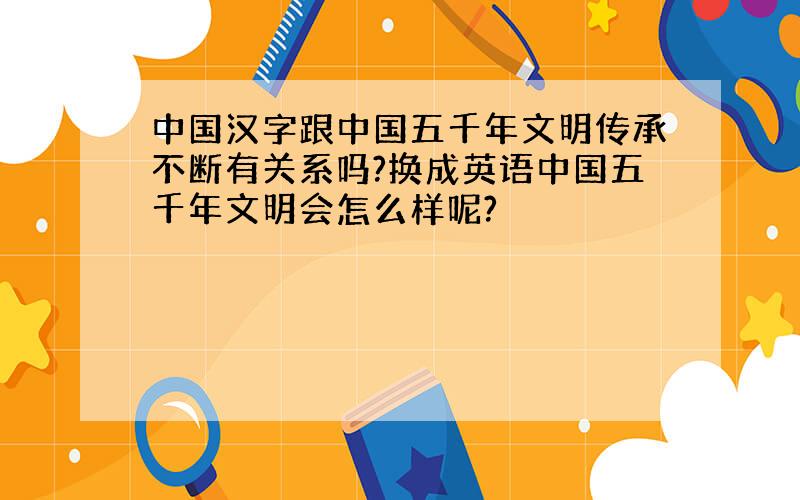 中国汉字跟中国五千年文明传承不断有关系吗?换成英语中国五千年文明会怎么样呢?