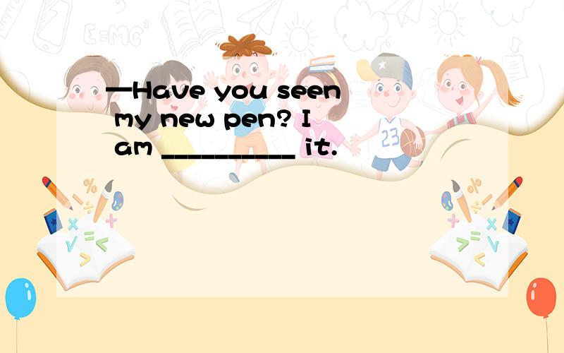 —Have you seen my new pen? I am __________ it.