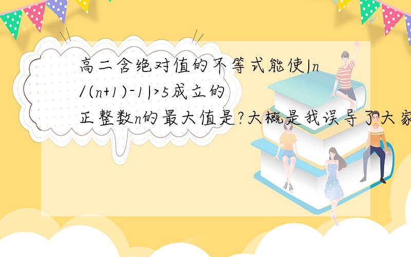 高二含绝对值的不等式能使|n/(n+1)-1|>5成立的正整数n的最大值是?大概是我误导了大家,抱歉是 | {n/(n+