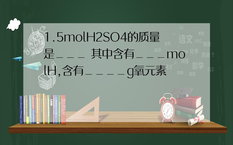 1.5molH2SO4的质量是___ 其中含有___molH,含有____g氧元素