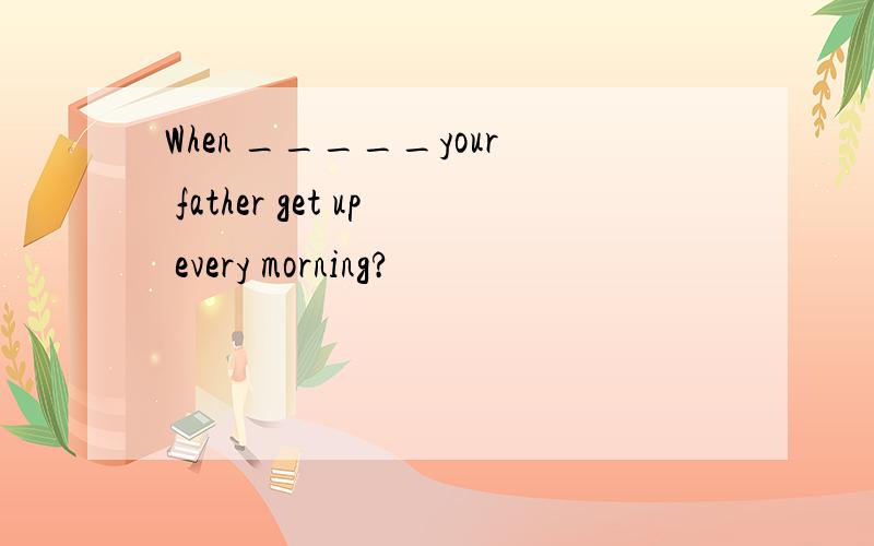 When _____your father get up every morning?