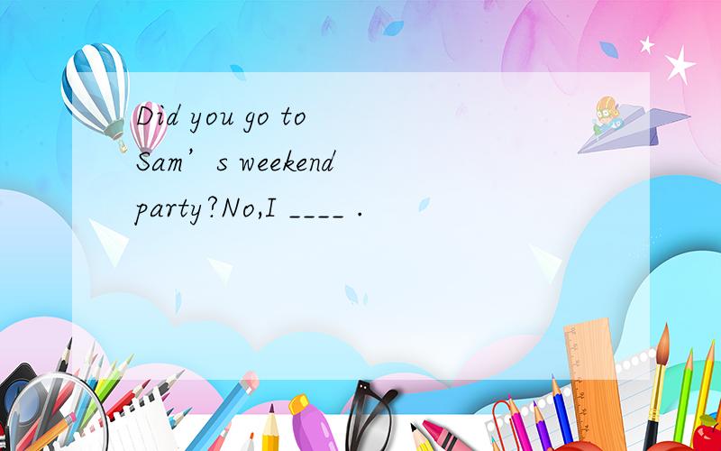 Did you go to Sam’s weekend party?No,I ____ .