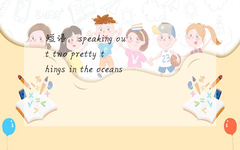 短语：speaking out two pretty things in the oceans
