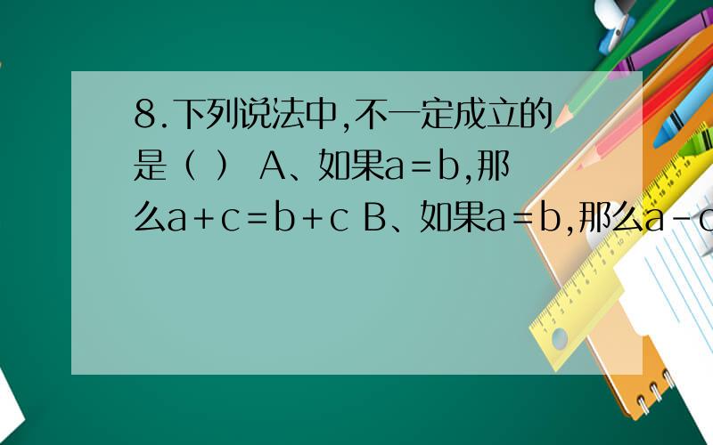 8.下列说法中,不一定成立的是（ ） A、如果a＝b,那么a＋c＝b＋c B、如果a＝b,那么a－c＝b－c C、如果a