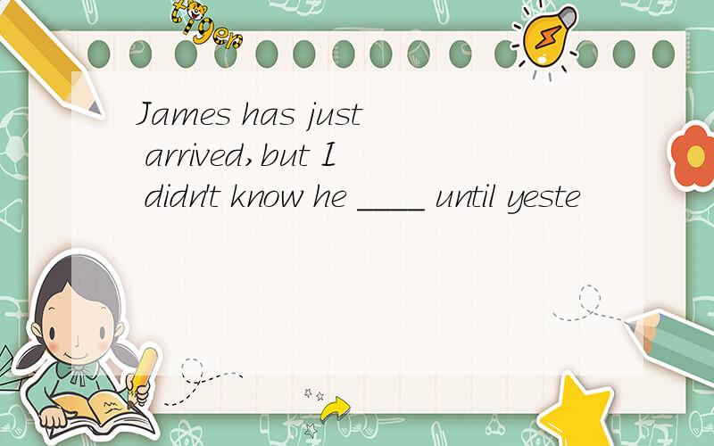 James has just arrived,but I didn't know he ____ until yeste