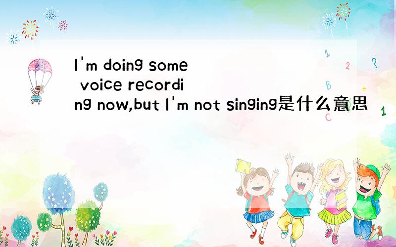 I'm doing some voice recording now,but I'm not singing是什么意思