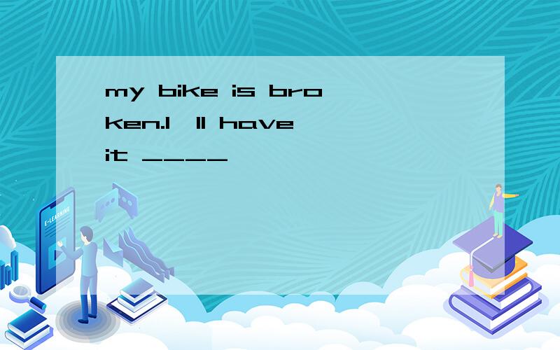 my bike is broken.I'll have it ____