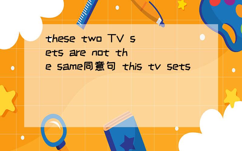 these two TV sets are not the same同意句 this tv sets ___ ____t