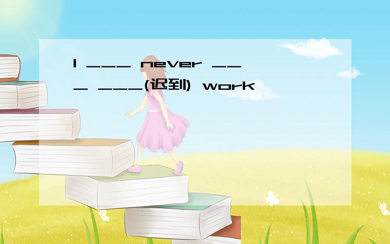 I ___ never ___ ___(迟到) work
