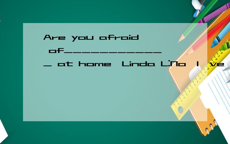 Are you afraid of____________ at home,Linda L:No,I've grown