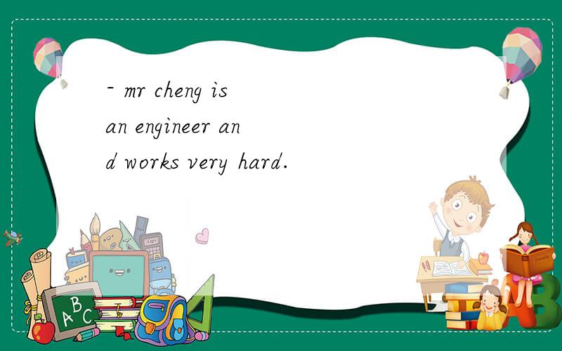 - mr cheng is an engineer and works very hard.