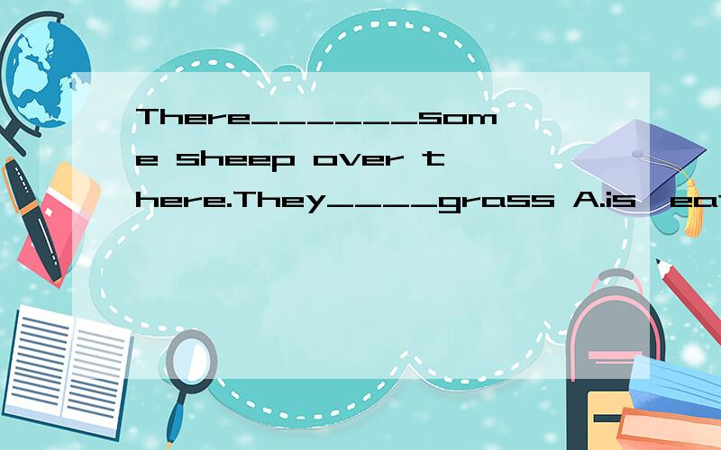 There______some sheep over there.They____grass A.is,eat B.ar
