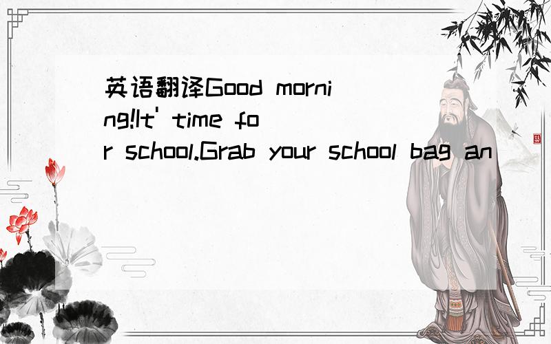 英语翻译Good morning!It' time for school.Grab your school bag an