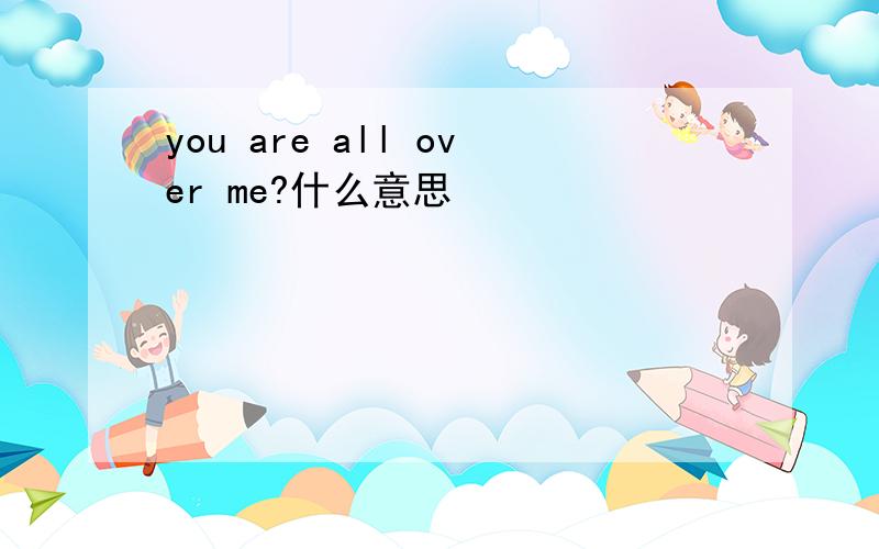 you are all over me?什么意思
