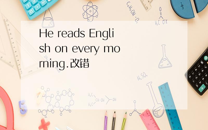 He reads English on every morning.改错