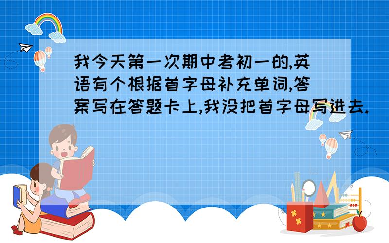 我今天第一次期中考初一的,英语有个根据首字母补充单词,答案写在答题卡上,我没把首字母写进去.