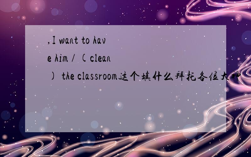 ,I want to have him / (clean) the classroom这个填什么拜托各位大神