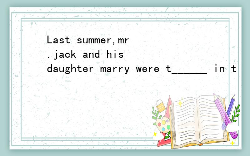 Last summer,mr.jack and his daughter marry were t______ in t