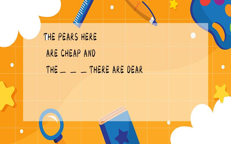 THE PEARS HERE ARE CHEAP AND THE___THERE ARE DEAR