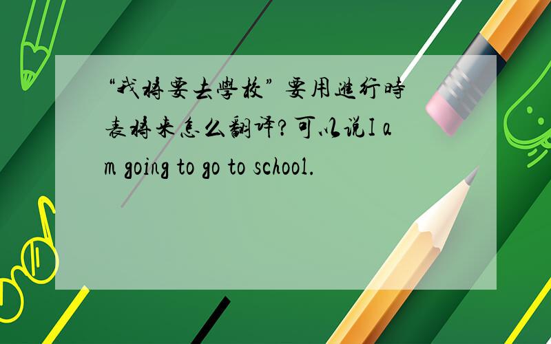“我将要去学校” 要用进行时表将来怎么翻译?可以说I am going to go to school.