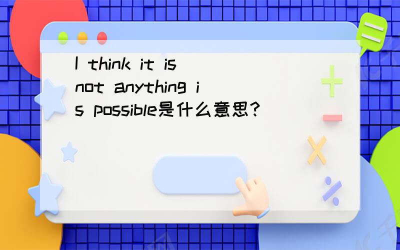 I think it is not anything is possible是什么意思?