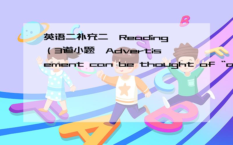英语二补充二、Reading（3道小题,Advertisement can be thought of “as the