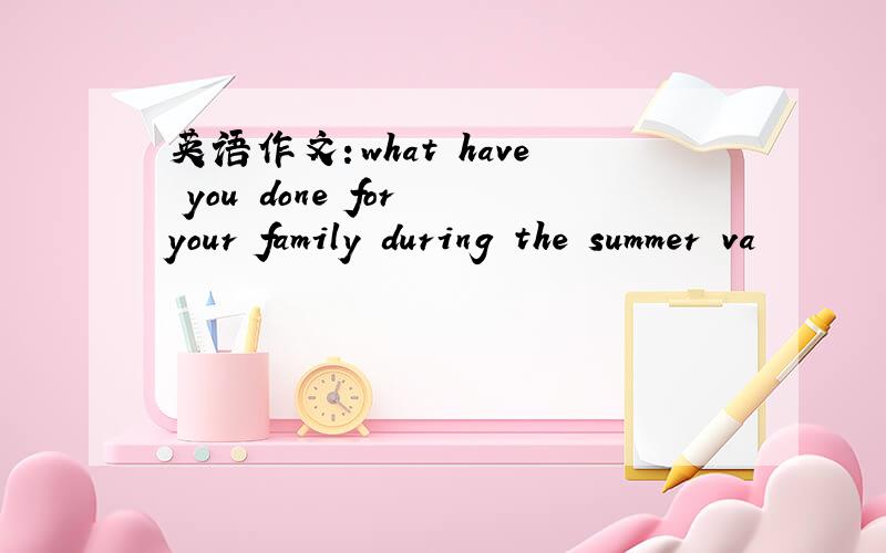 英语作文：what have you done for your family during the summer va