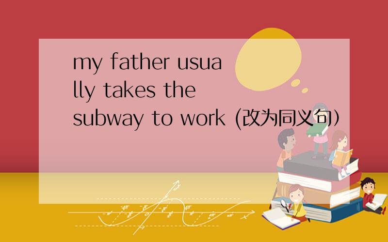 my father usually takes the subway to work (改为同义句）