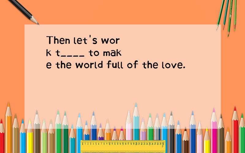 Then let's work t____ to make the world full of the love.