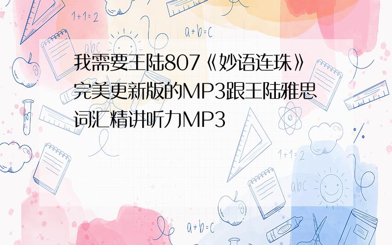 我需要王陆807《妙语连珠》完美更新版的MP3跟王陆雅思词汇精讲听力MP3