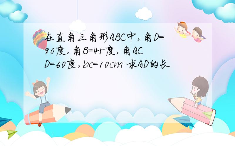 在直角三角形ABC中,角D=90度,角B=45度,角ACD=60度,bc=10cm 求AD的长