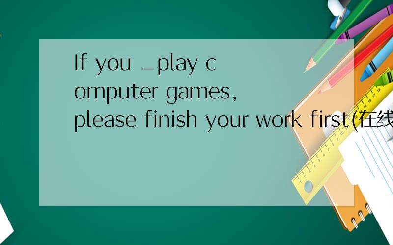 If you _play computer games,please finish your work first(在线