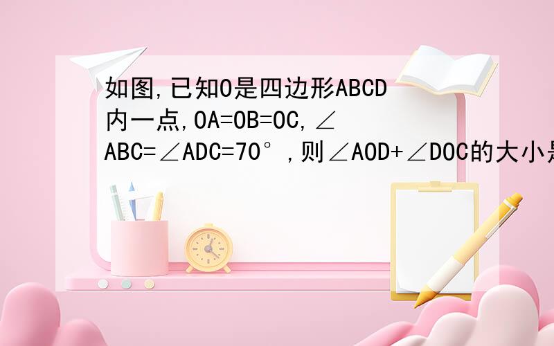 如图,已知O是四边形ABCD内一点,OA=OB=OC,∠ABC=∠ADC=70°,则∠AOD+∠DOC的大小是
