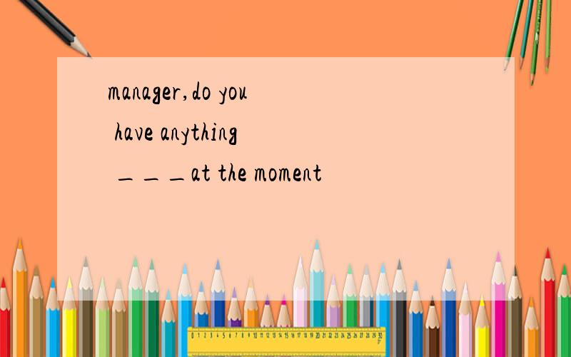 manager,do you have anything ___at the moment
